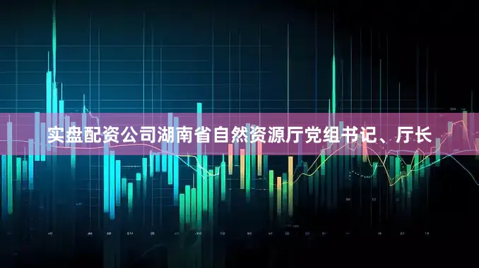 实盘配资公司湖南省自然资源厅党组书记、厅长