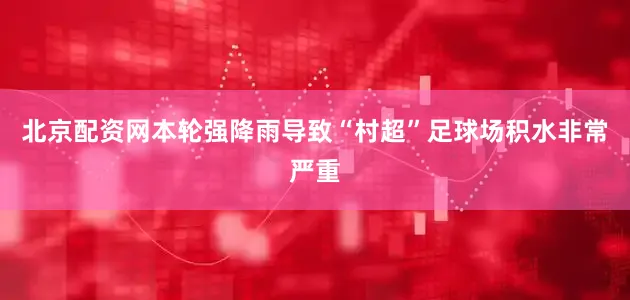 北京配资网本轮强降雨导致“村超”足球场积水非常严重