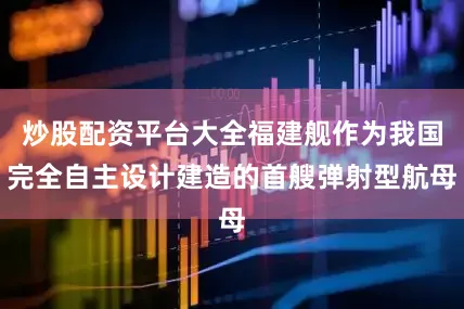 炒股配资平台大全福建舰作为我国完全自主设计建造的首艘弹射型航母