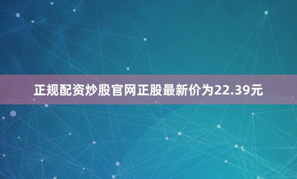 正规配资炒股官网正股最新价为22.39元