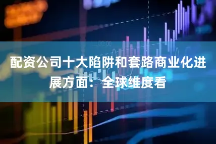配资公司十大陷阱和套路商业化进展方面：全球维度看