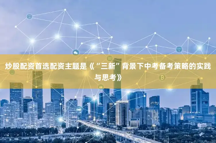 炒股配资首选配资主题是《“三新”背景下中考备考策略的实践与思考》