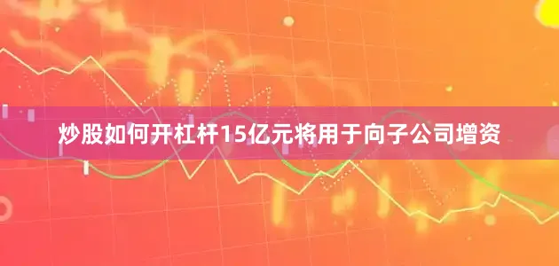炒股如何开杠杆15亿元将用于向子公司增资