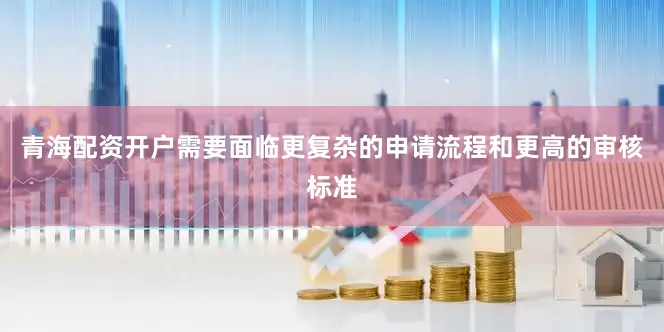 青海配资开户需要面临更复杂的申请流程和更高的审核标准
