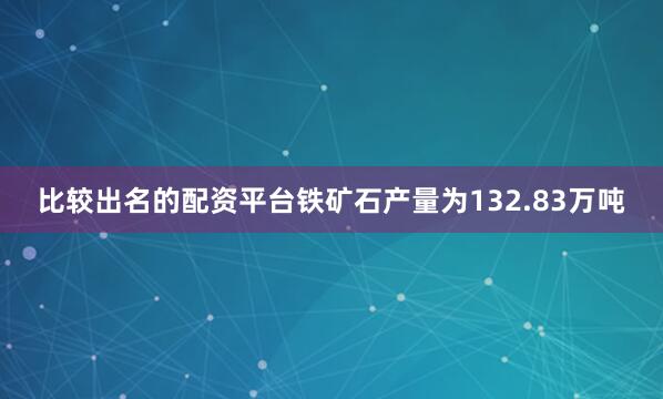 比较出名的配资平台铁矿石产量为132.83万吨