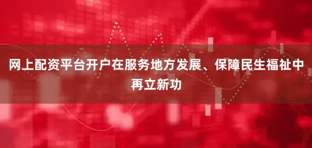 网上配资平台开户在服务地方发展、保障民生福祉中再立新功
