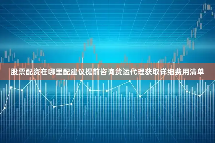 股票配资在哪里配建议提前咨询货运代理获取详细费用清单