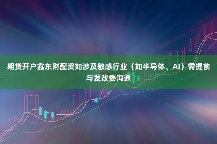 期货开户鑫东财配资如涉及敏感行业（如半导体、AI）需提前与发改委沟通