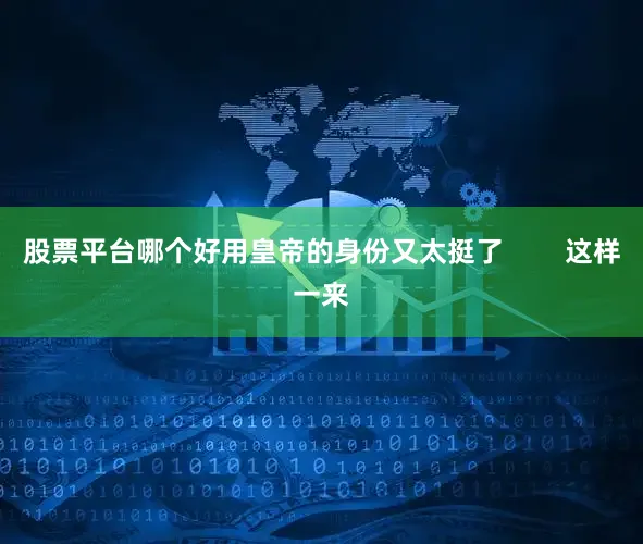 股票平台哪个好用皇帝的身份又太挺了        这样一来