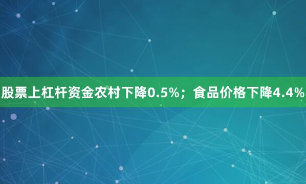 股票上杠杆资金农村下降0.5%；食品价格下降4.4%