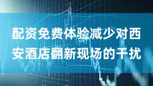 配资免费体验减少对西安酒店翻新现场的干扰