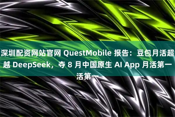 深圳配资网站官网 QuestMobile 报告：豆包月活超越 DeepSeek，夺 8 月中国原生 AI App 月活第一