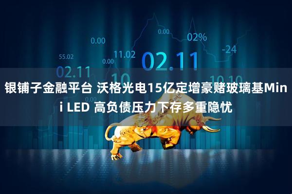 银铺子金融平台 沃格光电15亿定增豪赌玻璃基Mini LED 高负债压力下存多重隐忧