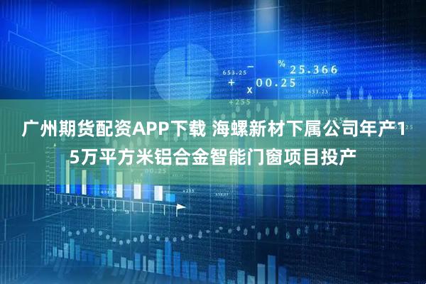 广州期货配资APP下载 海螺新材下属公司年产15万平方米铝合金智能门窗项目投产