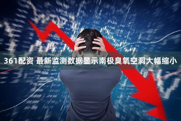 361配资 最新监测数据显示南极臭氧空洞大幅缩小