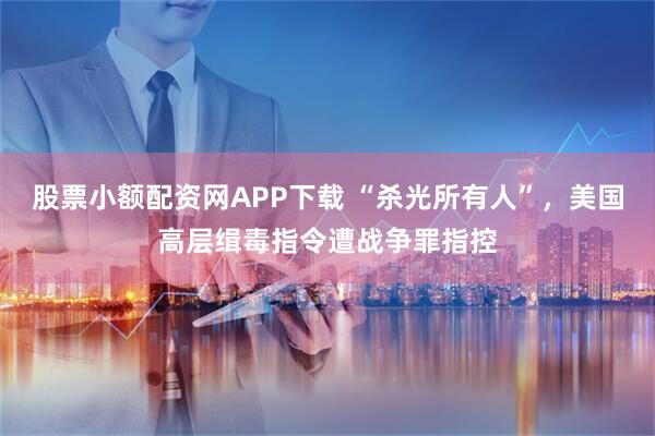 股票小额配资网APP下载 “杀光所有人”，美国高层缉毒指令遭战争罪指控