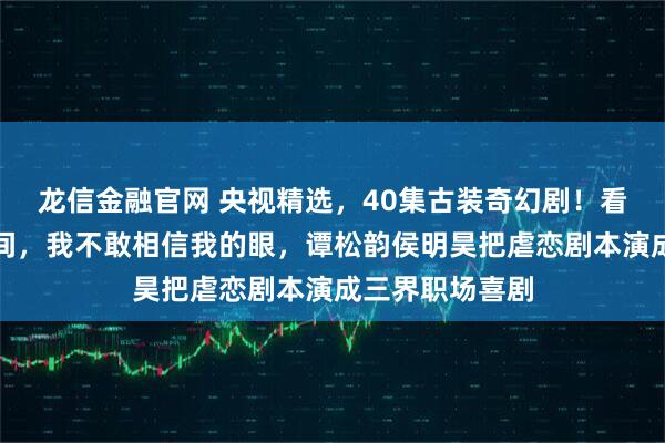 龙信金融官网 央视精选，40集古装奇幻剧！看到导演的一瞬间，我不敢相信我的眼，谭松韵侯明昊把虐恋剧本演成三界职场喜剧
