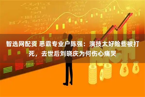 智选网配资 恶霸专业户陈强：演技太好险些被打死，去世后刘晓庆为何伤心痛哭