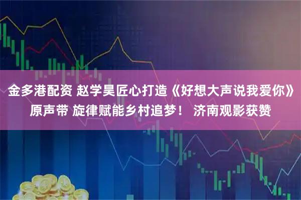 金多港配资 赵学昊匠心打造《好想大声说我爱你》原声带 旋律赋能乡村追梦！ 济南观影获赞