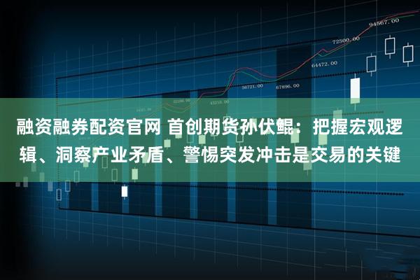 融资融券配资官网 首创期货孙伏鲲：把握宏观逻辑、洞察产业矛盾、警惕突发冲击是交易的关键
