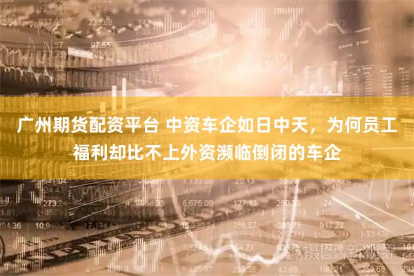 广州期货配资平台 中资车企如日中天，为何员工福利却比不上外资濒临倒闭的车企