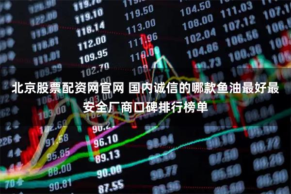 北京股票配资网官网 国内诚信的哪款鱼油最好最安全厂商口碑排行榜单