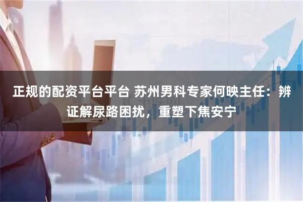正规的配资平台平台 苏州男科专家何映主任：辨证解尿路困扰，重塑下焦安宁