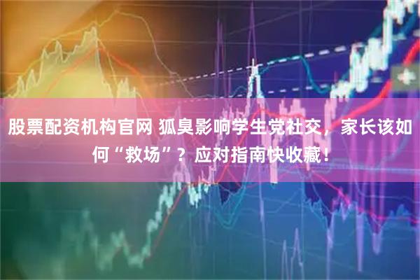 股票配资机构官网 狐臭影响学生党社交，家长该如何“救场”？应对指南快收藏！