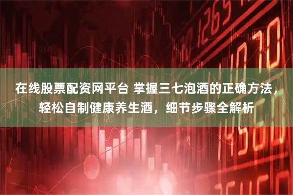 在线股票配资网平台 掌握三七泡酒的正确方法，轻松自制健康养生酒，细节步骤全解析
