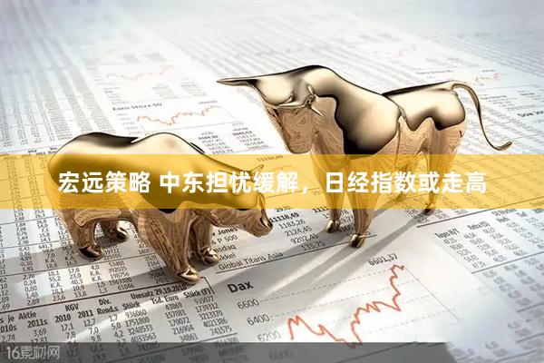 宏远策略 中东担忧缓解，日经指数或走高